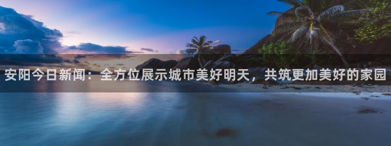 球友直播nba在线直播：安阳今日新闻：全方位展示城市美好明天，共筑更加美好的家园